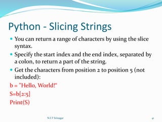 Python - Slicing Strings
 You can return a range of characters by using the slice
syntax.
 Specify the start index and the end index, separated by
a colon, to return a part of the string.
 Get the characters from position 2 to position 5 (not
included):
b = "Hello, World!“
S=b[2:5]
Print(S)
N.I.T Srinagar 41
 