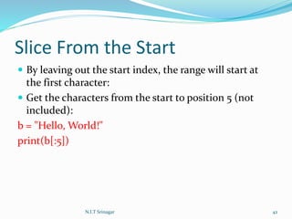 Slice From the Start
 By leaving out the start index, the range will start at
the first character:
 Get the characters from the start to position 5 (not
included):
b = "Hello, World!"
print(b[:5])
N.I.T Srinagar 42
 