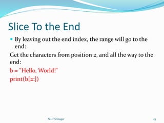 Slice To the End
 By leaving out the end index, the range will go to the
end:
Get the characters from position 2, and all the way to the
end:
b = "Hello, World!"
print(b[2:])
N.I.T Srinagar 43
 