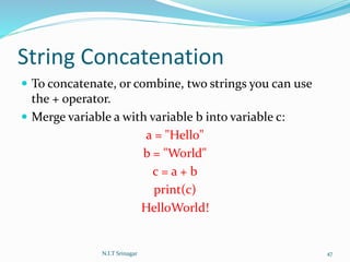 String Concatenation
 To concatenate, or combine, two strings you can use
the + operator.
 Merge variable a with variable b into variable c:
a = "Hello"
b = "World"
c = a + b
print(c)
HelloWorld!
N.I.T Srinagar 47
 