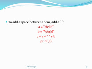  To add a space between them, add a " ":
a = "Hello"
b = "World"
c = a + " " + b
print(c)
N.I.T Srinagar 48
 