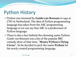 Python History
 Python was invented by Guido van Rossum in 1991 at
CWI in Netherland. The idea of Python programming
language has taken from the ABC programming
language or we can say that ABC is a predecessor of
Python language.
 There is also a fact behind the choosing name Python.
Guido van Rossum was a fan of the popular BBC
comedy show of that time, "Monty Python's Flying
Circus". So he decided to pick the name Python for
his newly created programming language.
N.I.T Srinagar 5
 