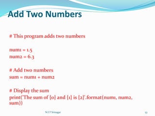 Add Two Numbers
# This program adds two numbers
num1 = 1.5
num2 = 6.3
# Add two numbers
sum = num1 + num2
# Display the sum
print('The sum of {0} and {1} is {2}'.format(num1, num2,
sum))
N.I.T Srinagar 53
 