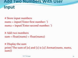 Add Two Numbers With User
Input
# Store input numbers
num1 = input('Enter first number: ')
num2 = input('Enter second number: ')
# Add two numbers
sum = float(num1) + float(num2)
# Display the sum
print('The sum of {0} and {1} is {2}'.format(num1, num2,
sum))
N.I.T Srinagar 54
 