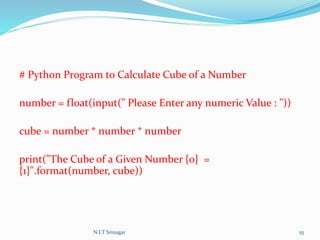 # Python Program to Calculate Cube of a Number
number = float(input(" Please Enter any numeric Value : "))
cube = number * number * number
print("The Cube of a Given Number {0} =
{1}".format(number, cube))
N.I.T Srinagar 55
 