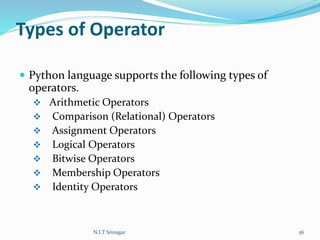 Types of Operator
 Python language supports the following types of
operators.
 Arithmetic Operators
 Comparison (Relational) Operators
 Assignment Operators
 Logical Operators
 Bitwise Operators
 Membership Operators
 Identity Operators
N.I.T Srinagar 56
 