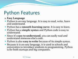 Python Features
1. Easy Language
 Python is an easy language. It is easy to read, write, learn
and understand.
 Python has a smooth learning curve. It is easy to learn.
 Python has a simple syntax and Python code is easy to
understand.
 Since it’s easy to understand, you can easily read and
understand someone else’s code.
 Python is also easy to write because of its simple syntax.
 Because it is an easy language, it is used in schools and
universities to introduce students to programming. Python
is for both startups and big companies.
N.I.T Srinagar 6
 
