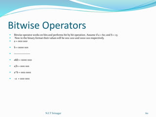 Bitwise Operators
 Bitwise operator works on bits and performs bit by bit operation. Assume if a = 60; and b = 13;
 Now in the binary format their values will be 0011 1100 and 0000 1101 respectively.
 a = 0011 1100
 b = 0000 1101
 -----------------
 a&b = 0000 1100
 a|b = 0011 1101
 a^b = 0011 0001
 ~a = 1100 0011
N.I.T Srinagar 60
 