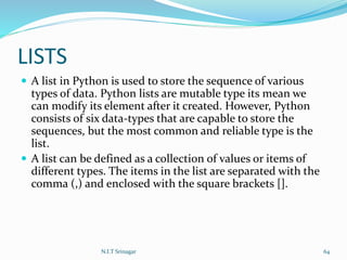 LISTS
 A list in Python is used to store the sequence of various
types of data. Python lists are mutable type its mean we
can modify its element after it created. However, Python
consists of six data-types that are capable to store the
sequences, but the most common and reliable type is the
list.
 A list can be defined as a collection of values or items of
different types. The items in the list are separated with the
comma (,) and enclosed with the square brackets [].
N.I.T Srinagar 64
 