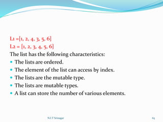 L1 =[1, 2, 4, 3, 5, 6]
L2 = [1, 2, 3, 4, 5, 6]
The list has the following characteristics:
 The lists are ordered.
 The element of the list can access by index.
 The lists are the mutable type.
 The lists are mutable types.
 A list can store the number of various elements.
N.I.T Srinagar 65
 