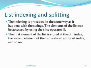 List indexing and splitting
 The indexing is processed in the same way as it
happens with the strings. The elements of the list can
be accessed by using the slice operator [].
 The first element of the list is stored at the 0th index,
the second element of the list is stored at the 1st index,
and so on.
N.I.T Srinagar 67
 
