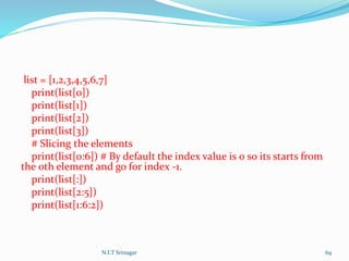 list = [1,2,3,4,5,6,7]
print(list[0])
print(list[1])
print(list[2])
print(list[3])
# Slicing the elements
print(list[0:6]) # By default the index value is 0 so its starts from
the 0th element and go for index -1.
print(list[:])
print(list[2:5])
print(list[1:6:2])
N.I.T Srinagar 69
 