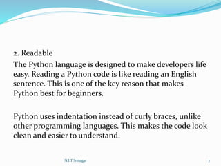 2. Readable
The Python language is designed to make developers life
easy. Reading a Python code is like reading an English
sentence. This is one of the key reason that makes
Python best for beginners.
Python uses indentation instead of curly braces, unlike
other programming languages. This makes the code look
clean and easier to understand.
N.I.T Srinagar 7
 