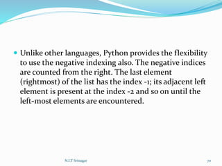  Unlike other languages, Python provides the flexibility
to use the negative indexing also. The negative indices
are counted from the right. The last element
(rightmost) of the list has the index -1; its adjacent left
element is present at the index -2 and so on until the
left-most elements are encountered.
N.I.T Srinagar 70
 