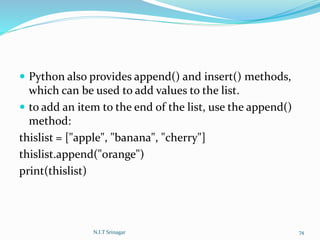 Python also provides append() and insert() methods,
which can be used to add values to the list.
 to add an item to the end of the list, use the append()
method:
thislist = ["apple", "banana", "cherry"]
thislist.append("orange")
print(thislist)
N.I.T Srinagar 74
 
