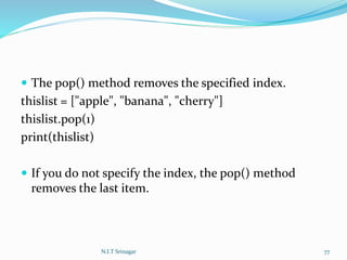  The pop() method removes the specified index.
thislist = ["apple", "banana", "cherry"]
thislist.pop(1)
print(thislist)
 If you do not specify the index, the pop() method
removes the last item.
N.I.T Srinagar 77
 