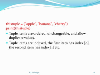 thistuple = ("apple", "banana", "cherry")
print(thistuple)
 Tuple items are ordered, unchangeable, and allow
duplicate values.
 Tuple items are indexed, the first item has index [0],
the second item has index [1] etc.
N.I.T Srinagar 81
 