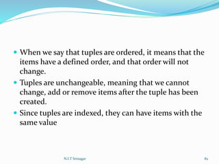  When we say that tuples are ordered, it means that the
items have a defined order, and that order will not
change.
 Tuples are unchangeable, meaning that we cannot
change, add or remove items after the tuple has been
created.
 Since tuples are indexed, they can have items with the
same value
N.I.T Srinagar 82
 
