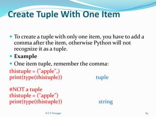 Create Tuple With One Item
 To create a tuple with only one item, you have to add a
comma after the item, otherwise Python will not
recognize it as a tuple.
 Example
 One item tuple, remember the comma:
thistuple = ("apple",)
print(type(thistuple)) tuple
#NOT a tuple
thistuple = ("apple")
print(type(thistuple)) string
N.I.T Srinagar 84
 