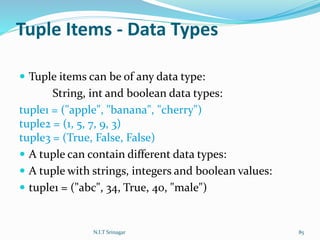 Tuple Items - Data Types
 Tuple items can be of any data type:
String, int and boolean data types:
tuple1 = ("apple", "banana", "cherry")
tuple2 = (1, 5, 7, 9, 3)
tuple3 = (True, False, False)
 A tuple can contain different data types:
 A tuple with strings, integers and boolean values:
 tuple1 = ("abc", 34, True, 40, "male")
N.I.T Srinagar 85
 