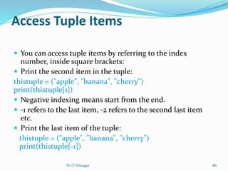 Access Tuple Items
 You can access tuple items by referring to the index
number, inside square brackets:
 Print the second item in the tuple:
thistuple = ("apple", "banana", "cherry")
print(thistuple[1])
 Negative indexing means start from the end.
 -1 refers to the last item, -2 refers to the second last item
etc.
 Print the last item of the tuple:
thistuple = ("apple", "banana", "cherry")
print(thistuple[-1])
N.I.T Srinagar 86
 