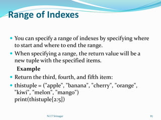 Range of Indexes
 You can specify a range of indexes by specifying where
to start and where to end the range.
 When specifying a range, the return value will be a
new tuple with the specified items.
Example
 Return the third, fourth, and fifth item:
 thistuple = ("apple", "banana", "cherry", "orange",
"kiwi", "melon", "mango")
print(thistuple[2:5])
N.I.T Srinagar 87
 