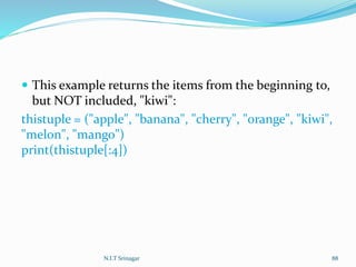  This example returns the items from the beginning to,
but NOT included, "kiwi":
thistuple = ("apple", "banana", "cherry", "orange", "kiwi",
"melon", "mango")
print(thistuple[:4])
N.I.T Srinagar 88
 