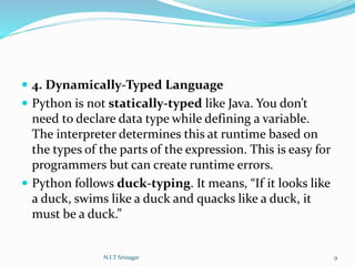  4. Dynamically-Typed Language
 Python is not statically-typed like Java. You don’t
need to declare data type while defining a variable.
The interpreter determines this at runtime based on
the types of the parts of the expression. This is easy for
programmers but can create runtime errors.
 Python follows duck-typing. It means, “If it looks like
a duck, swims like a duck and quacks like a duck, it
must be a duck.”
N.I.T Srinagar 9
 