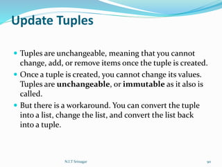 Update Tuples
 Tuples are unchangeable, meaning that you cannot
change, add, or remove items once the tuple is created.
 Once a tuple is created, you cannot change its values.
Tuples are unchangeable, or immutable as it also is
called.
 But there is a workaround. You can convert the tuple
into a list, change the list, and convert the list back
into a tuple.
N.I.T Srinagar 90
 