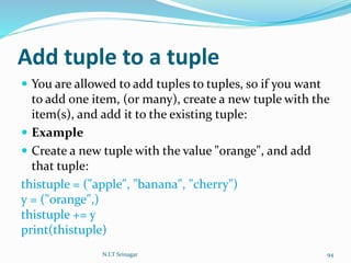 Add tuple to a tuple
 You are allowed to add tuples to tuples, so if you want
to add one item, (or many), create a new tuple with the
item(s), and add it to the existing tuple:
 Example
 Create a new tuple with the value "orange", and add
that tuple:
thistuple = ("apple", "banana", "cherry")
y = ("orange",)
thistuple += y
print(thistuple)
N.I.T Srinagar 94
 