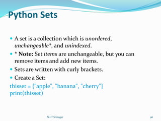 Python Sets
 A set is a collection which is unordered,
unchangeable*, and unindexed.
 * Note: Set items are unchangeable, but you can
remove items and add new items.
 Sets are written with curly brackets.
 Create a Set:
thisset = {"apple", "banana", "cherry"}
print(thisset)
N.I.T Srinagar 96
 