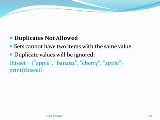  Duplicates Not Allowed
 Sets cannot have two items with the same value.
 Duplicate values will be ignored:
thisset = {"apple", "banana", "cherry", "apple"}
print(thisset)
N.I.T Srinagar 97
 