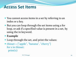 Access Set Items
 You cannot access items in a set by referring to an
index or a key.
 But you can loop through the set items using a for
loop, or ask if a specified value is present in a set, by
using the in keyword.
 Example
 Loop through the set, and print the values:
 thisset = {"apple", "banana", "cherry"}
for x in thisset:
print(x)
N.I.T Srinagar 99
 
