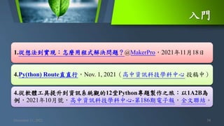 入門
December 11, 2021 34
1.從想法到實現：怎麼用程式解決問題？@MakerPro，2021年11月18日
4.Py(thon) Route直直行，Nov. 1, 2021（高中資訊科技學科中心 投稿中）
4.從軟體工具提升到資訊系統觀的12堂Python專題製作之旅：以1A2B為
例，2021年10月號，高中資訊科技學科中心-第186期電子報，全文聯結。
 