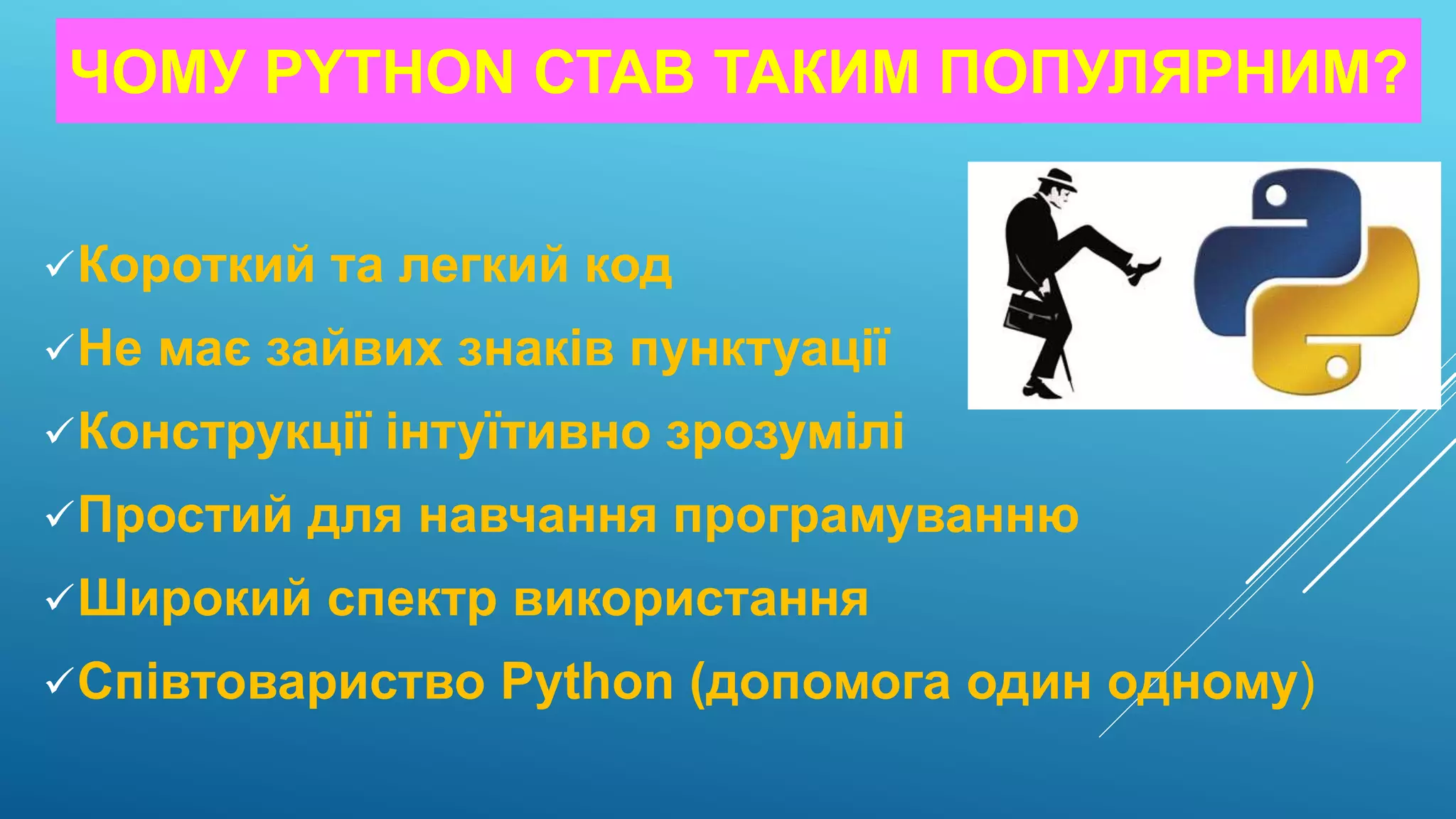 ЧОМУ PYTHON СТАВ ТАКИМ ПОПУЛЯРНИМ?
Короткий та легкий код
Не має зайвих знаків пунктуації
Конструкції інтуїтивно зрозумілі
Простий для навчання програмуванню
Широкий спектр використання
Співтовариство Python (допомога один одному)
 