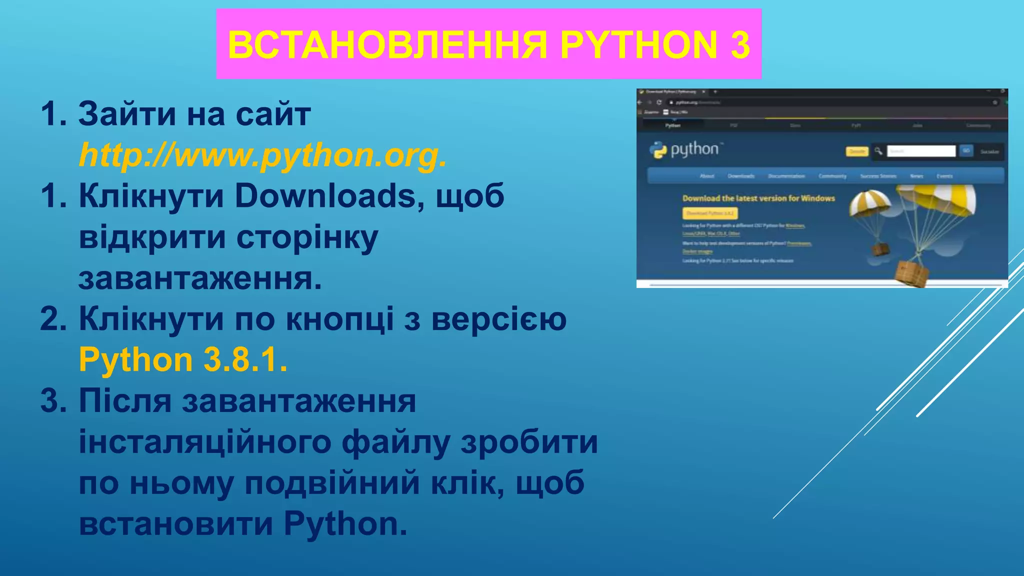 ВСТАНОВЛЕННЯ PYTHON 3
1. Зайти на сайт
http://www.python.org.
1. Клікнути Downloads, щоб
відкрити сторінку
завантаження.
2. Клікнути по кнопці з версією
Python 3.8.1.
3. Після завантаження
інсталяційного файлу зробити
по ньому подвійний клік, щоб
встановити Python.
 