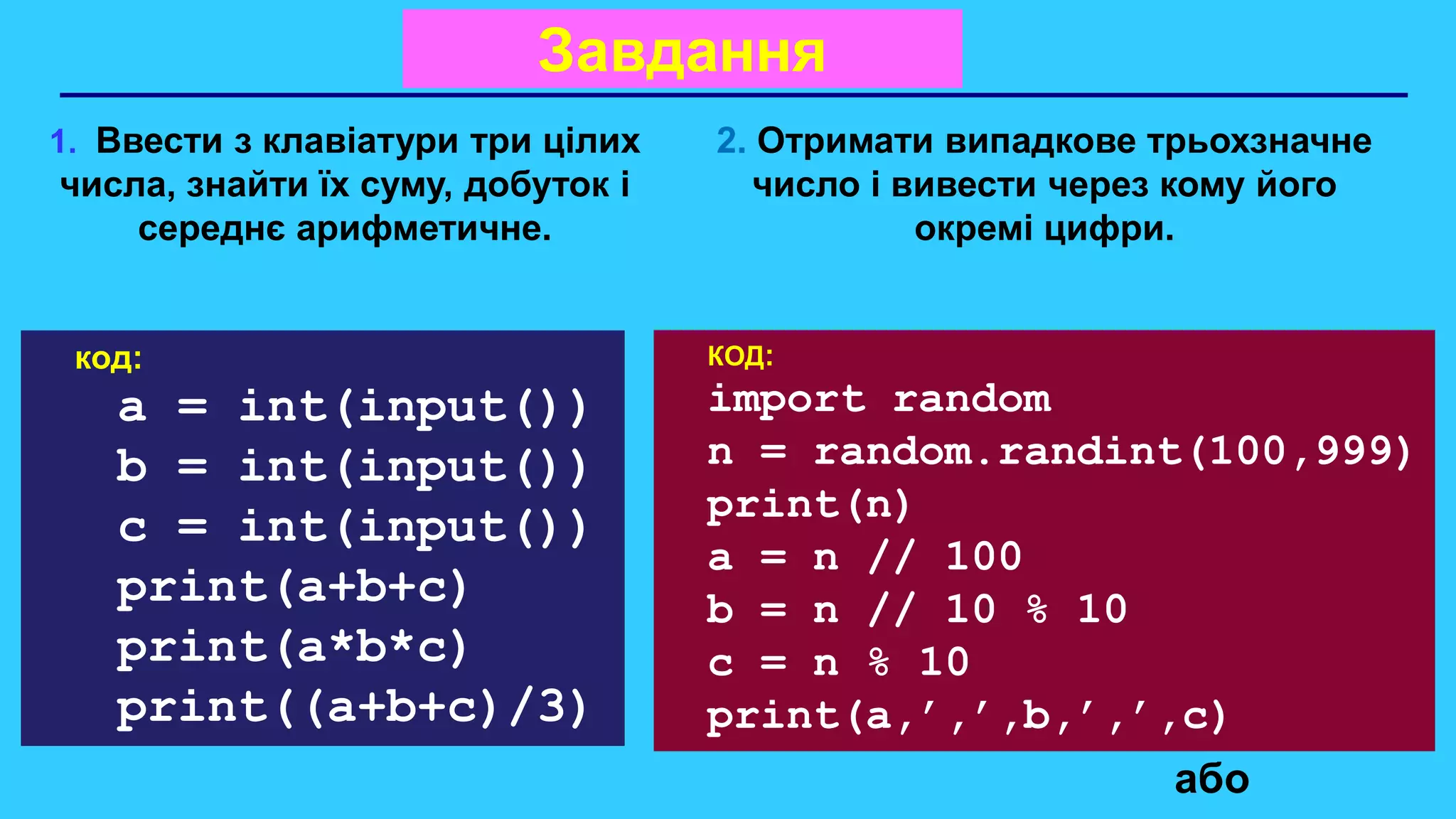 Завдання
1. Ввести з клавіатури три цілих
числа, знайти їх суму, добуток і
середнє арифметичне.
2. Отримати випадкове трьохзначне
число і вивести через кому його
окремі цифри.
або
код:
a = int(input())
b = int(input())
c = int(input())
print(a+b+c)
print(a*b*c)
print((a+b+c)/3)
КОД:
import random
n = random.randint(100,999)
print(n)
a = n // 100
b = n // 10 % 10
c = n % 10
print(a,’,’,b,’,’,c)
 