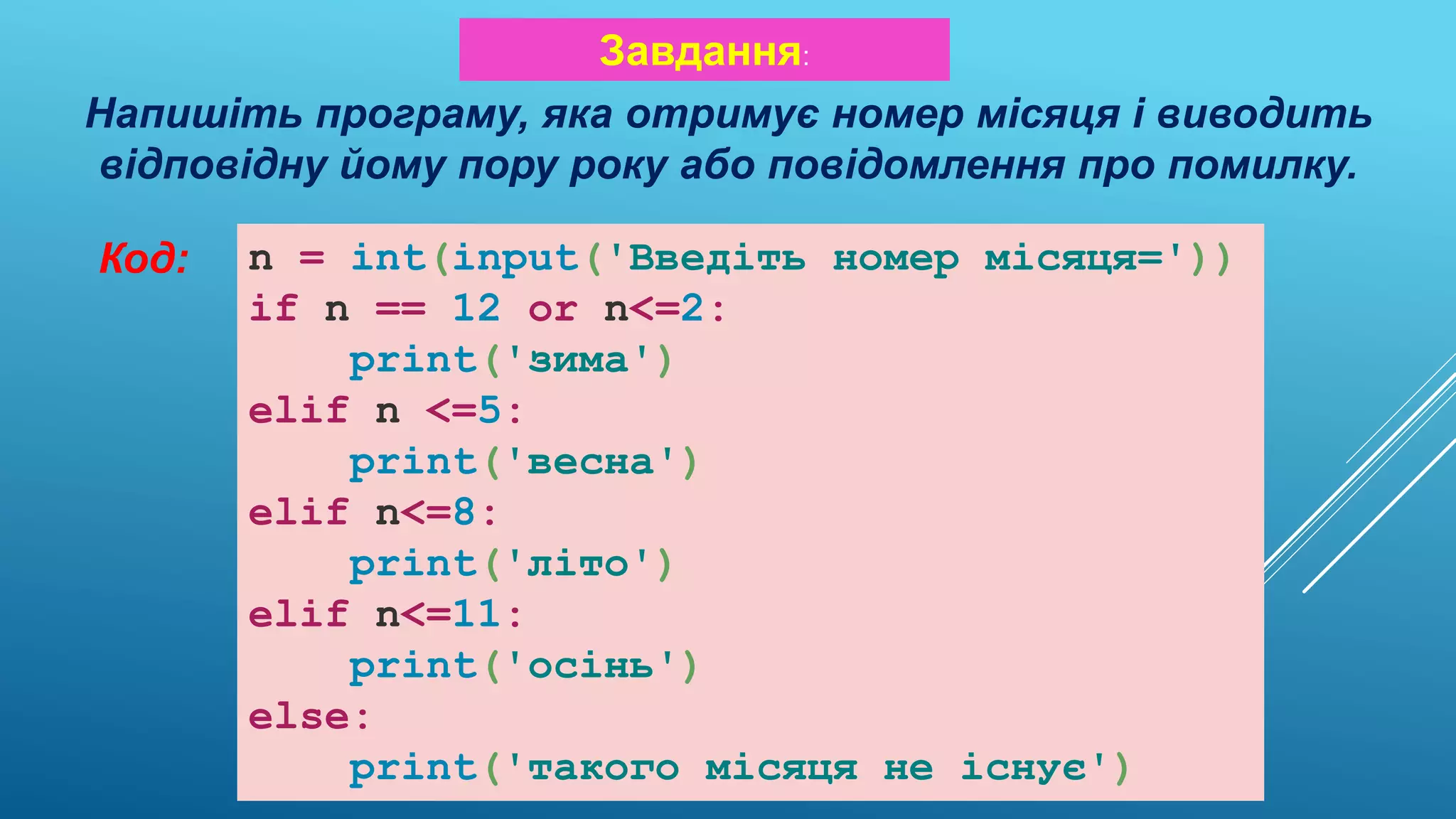Напишіть програму, яка отримує номер місяця і виводить
відповідну йому пору року або повідомлення про помилку.
Завдання:
Код: n = int(input('Введіть номер місяця='))
if n == 12 or n<=2:
print('зима')
elif n <=5:
print('весна')
elif n<=8:
print('літо')
elif n<=11:
print('осінь')
else:
print('такого місяця не існує')
 