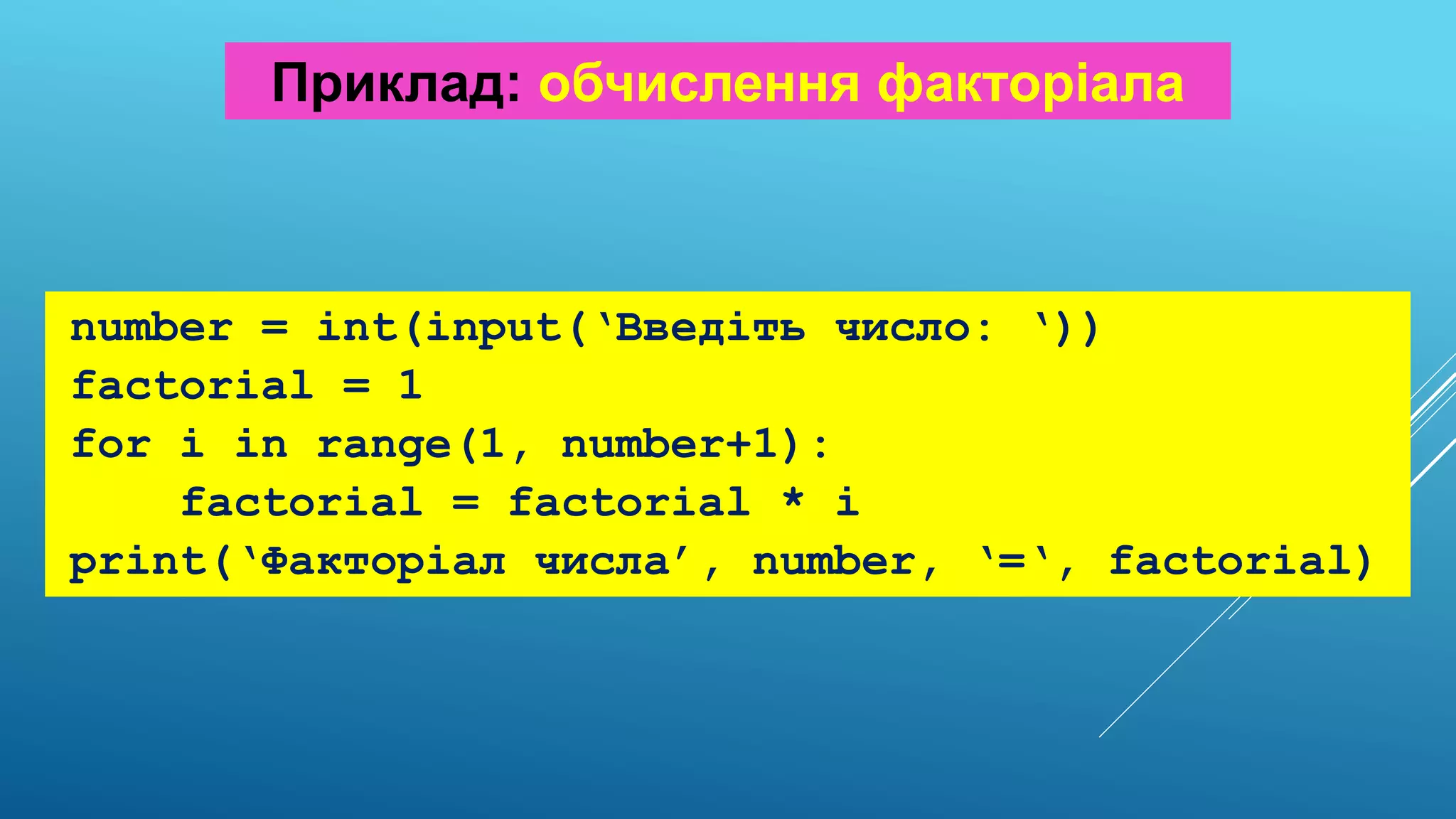 number = int(input(‘Введіть число: ‘))
factorial = 1
for i in range(1, number+1):
factorial = factorial * i
print(‘Факторіал числа’, number, ‘=‘, factorial)
Приклад: обчислення факторіала
 