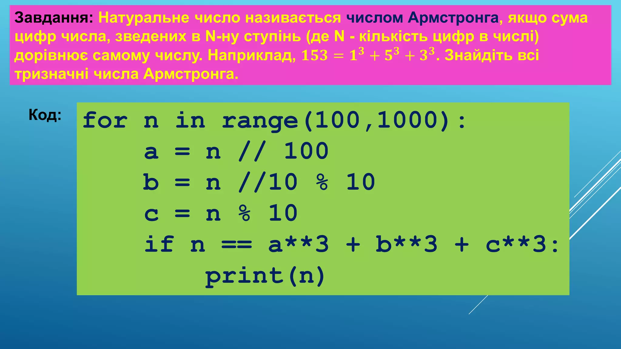 Завдання: Натуральне число називається числом Армстронга, якщо сума
цифр числа, зведених в N-ну ступінь (де N - кількість цифр в числі)
дорівнює самому числу. Наприклад, 𝟏𝟓𝟑 = 𝟏𝟑 + 𝟓𝟑 + 𝟑𝟑. Знайдіть всі
тризначні числа Армстронга.
Код: for n in range(100,1000):
a = n // 100
b = n //10 % 10
c = n % 10
if n == a**3 + b**3 + c**3:
print(n)
 