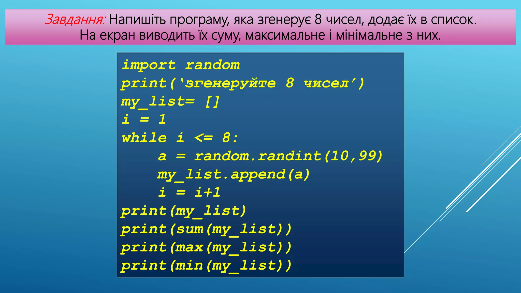 Завдання: Напишіть програму, яка згенерує 8 чисел, додає їх в список.
На екран виводить їх суму, максимальне і мінімальне з них.
import random
print(‘згенеруйте 8 чисел’)
my_list= []
i = 1
while i <= 8:
a = random.randint(10,99)
my_list.append(a)
i = i+1
print(my_list)
print(sum(my_list))
print(max(my_list))
print(min(my_list))
 