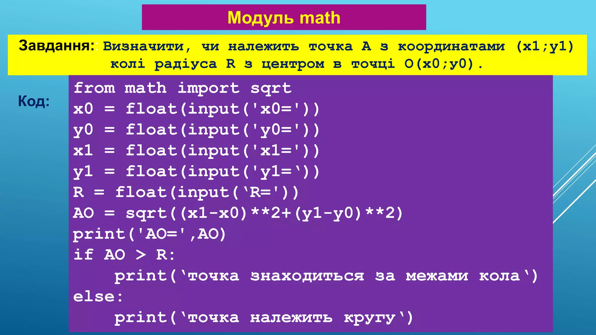 Модуль math
Завдання:: Визначити, чи належить точка А з координатами (x1;y1)
колі радіуса R з центром в точці О(х0;у0).
Код:
from math import sqrt
x0 = float(input('x0='))
y0 = float(input('y0='))
x1 = float(input('x1='))
y1 = float(input('y1=‘))
R = float(input(‘R='))
AO = sqrt((x1-x0)**2+(y1-y0)**2)
print('AO=',AO)
if AO > R:
print(‘точка знаходиться за межами кола‘)
else:
print(‘точка належить кругу‘)
 