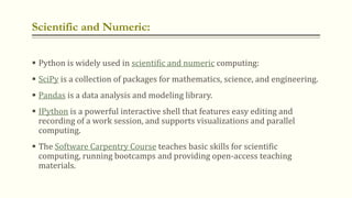 Scientific and Numeric:
 Python is widely used in scientific and numeric computing:
 SciPy is a collection of packages f...