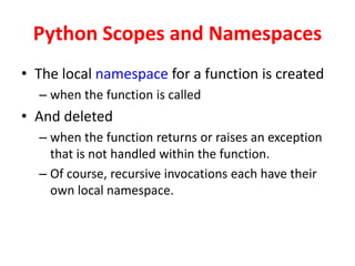 Python Scopes and Namespaces
• The local namespace for a function is created
– when the function is called
• And deleted
– when the function returns or raises an exception
that is not handled within the function.
– Of course, recursive invocations each have their
own local namespace.
 
