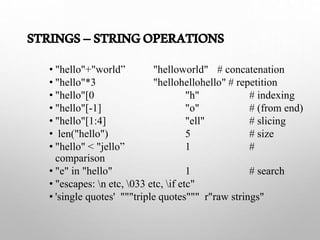 STRINGS–STRINGOPERATIONS
• "hello"+"world” "helloworld" # concatenation
• "hello"*3 "hellohellohello" # repetition
• "hello"[0 "h" # indexing
• "hello"[-1] "o" # (from end)
• "hello"[1:4] "ell" # slicing
• len("hello") 5 # size
• "hello" < "jello” 1 #
comparison
• "e" in "hello" 1 # search
• "escapes: n etc, 033 etc, if etc"
• 'single quotes' """triple quotes""" r"raw strings"
 