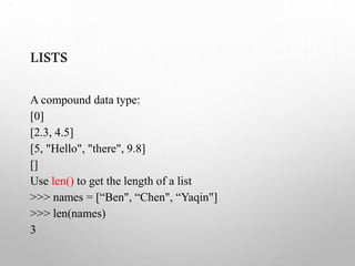 LISTS
A compound data type:
[0]
[2.3, 4.5]
[5, "Hello", "there", 9.8]
[]
Use len() to get the length of a list
>>> names = [“Ben", “Chen", “Yaqin"]
>>> len(names)
3
 