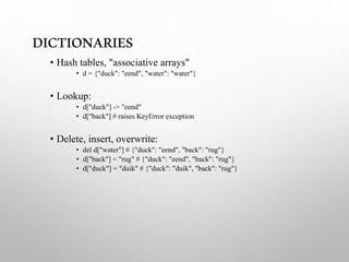DICTIONARIES
• Hash tables, "associative arrays"
• d = {"duck": "eend", "water": "water"}
• Lookup:
• d["duck"] -> "eend"
• d["back"] # raises KeyError exception
• Delete, insert, overwrite:
• del d["water"] # {"duck": "eend", "back": "rug"}
• d["back"] = "rug" # {"duck": "eend", "back": "rug"}
• d["duck"] = "duik" # {"duck": "duik", "back": "rug"}
 