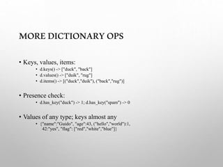 MOREDICTIONARYOPS
• Keys, values, items:
• d.keys() -> ["duck", "back"]
• d.values() -> ["duik", "rug"]
• d.items() -> [("duck","duik"), ("back","rug")]
• Presence check:
• d.has_key("duck") -> 1; d.has_key("spam") -> 0
• Values of any type; keys almost any
• {"name":"Guido", "age":43, ("hello","world"):1,
42:"yes", "flag": ["red","white","blue"]}
 