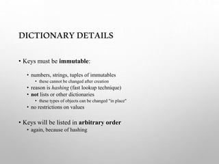 DICTIONARYDETAILS
• Keys must be immutable:
• numbers, strings, tuples of immutables
• these cannot be changed after creation
• reason is hashing (fast lookup technique)
• not lists or other dictionaries
• these types of objects can be changed "in place"
• no restrictions on values
• Keys will be listed in arbitrary order
• again, because of hashing
 
