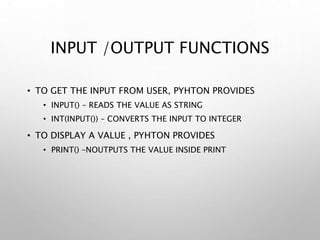 INPUT /OUTPUT FUNCTIONS
• TO GET THE INPUT FROM USER, PYHTON PROVIDES
• INPUT() – READS THE VALUE AS STRING
• INT(INPUT()) – CONVERTS THE INPUT TO INTEGER
• TO DISPLAY A VALUE , PYHTON PROVIDES
• PRINT() –NOUTPUTS THE VALUE INSIDE PRINT
 